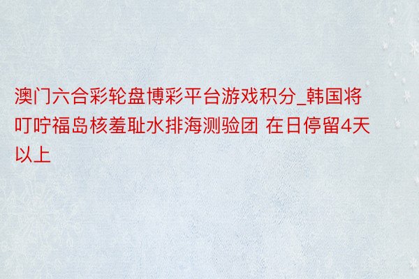 澳门六合彩轮盘博彩平台游戏积分_韩国将叮咛福岛核羞耻水排海测验团 在日停留4天以上