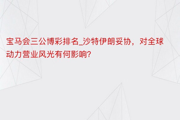 宝马会三公博彩排名_沙特伊朗妥协，对全球动力营业风光有何影响？